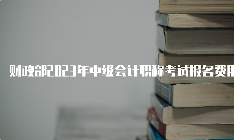 财政部2023年中级会计职称考试报名费用多少钱