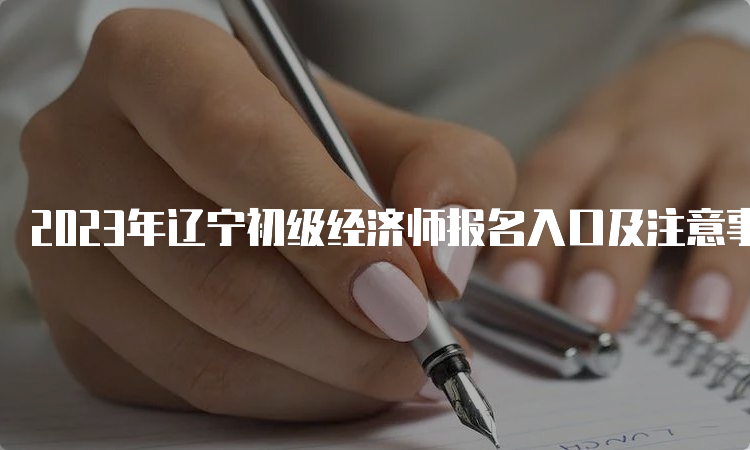 2023年辽宁初级经济师报名入口及注意事项