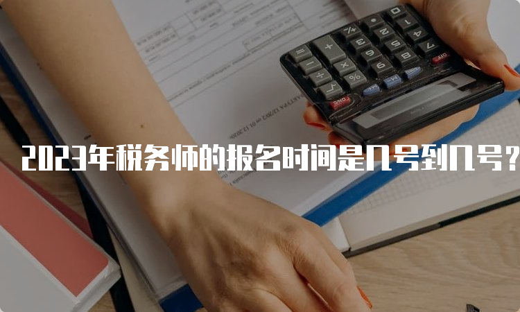 2023年税务师的报名时间是几号到几号？7月10号结束