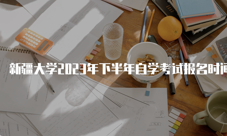 新疆大学2023年下半年自学考试报名时间为7月24日12:00—28日18:00