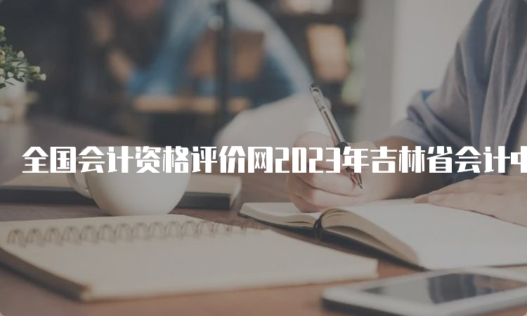 全国会计资格评价网2023年吉林省会计中级报名时间7月10日12：00截止