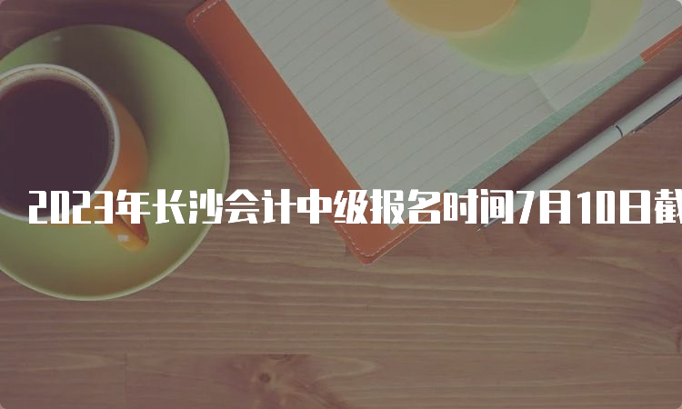 2023年长沙会计中级报名时间7月10日截止，报名入口开放中