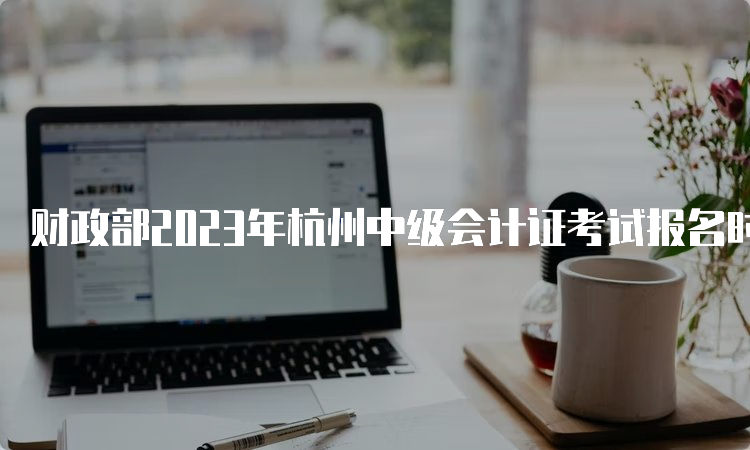 财政部2023年杭州中级会计证考试报名时间为6月20日至7月10日12:00