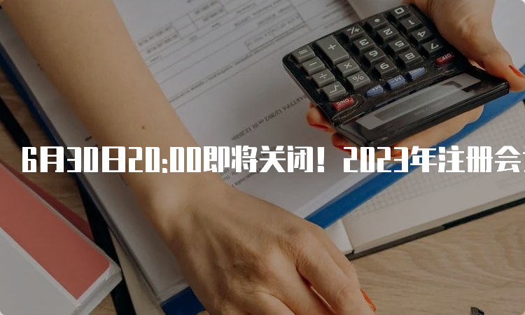 6月30日20:00即将关闭！2023年注册会计师报名缴费网址：中注协