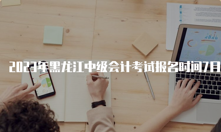 2023年黑龙江中级会计考试报名时间7月10日12：00截止，逾期不设补报名！