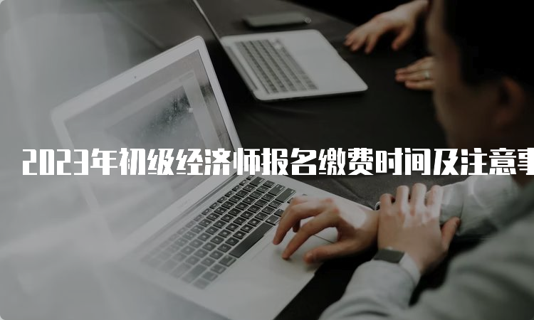 2023年初级经济师报名缴费时间及注意事项