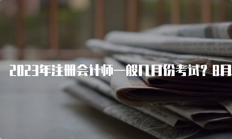 2023年注册会计师一般几月份考试？8月份举行