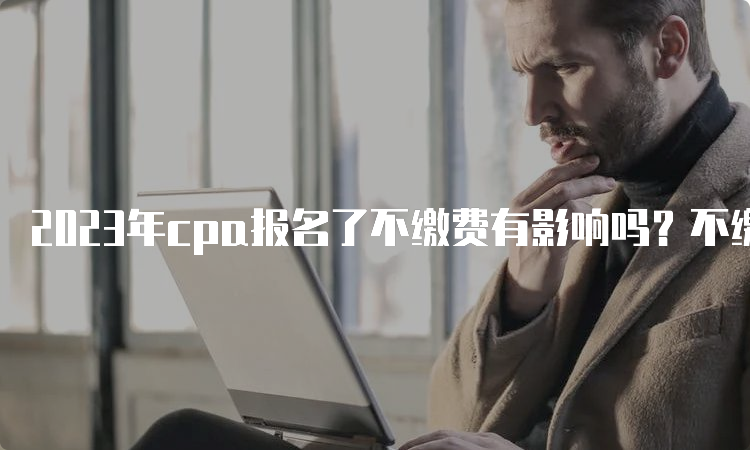 2023年cpa报名了不缴费有影响吗？不缴费相当于报名失败