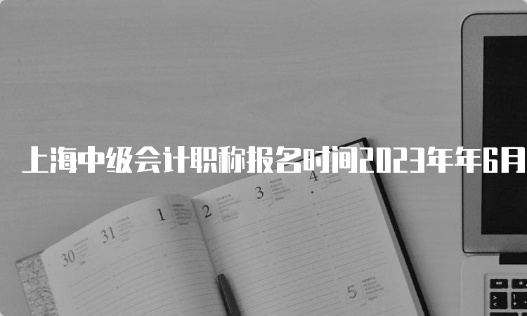 上海中级会计职称报名时间2023年年6月30日第一阶段截止