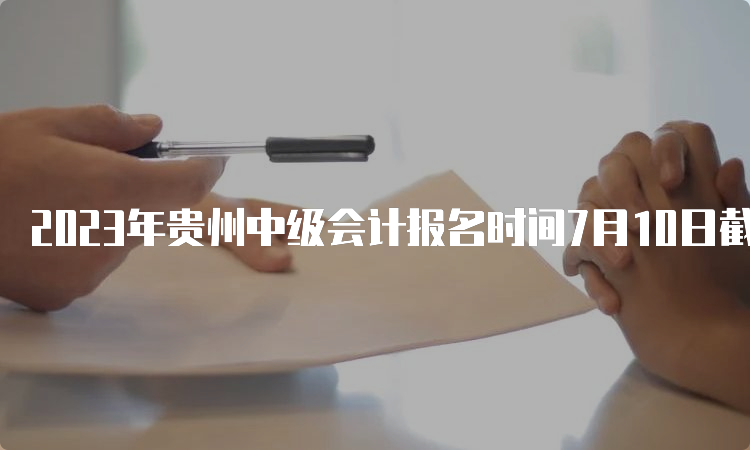 2023年贵州中级会计报名时间7月10日截止，逾期不设补报名