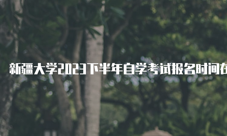 新疆大学2023下半年自学考试报名时间在什么时候？7月24日12:00—28日18:00