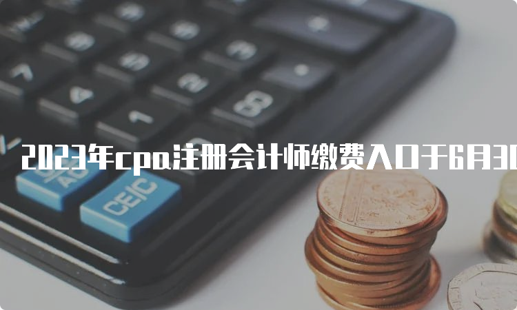 2023年cpa注册会计师缴费入口于6月30日晚8点关闭