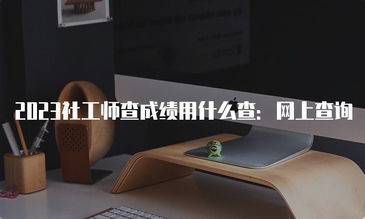 2023社工师查成绩用什么查：网上查询