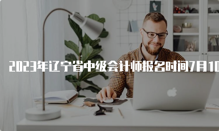 2023年辽宁省中级会计师报名时间7月10日12:00截止，不再另设补报名时间