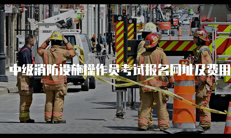 中级消防设施操作员考试报名网址及费用