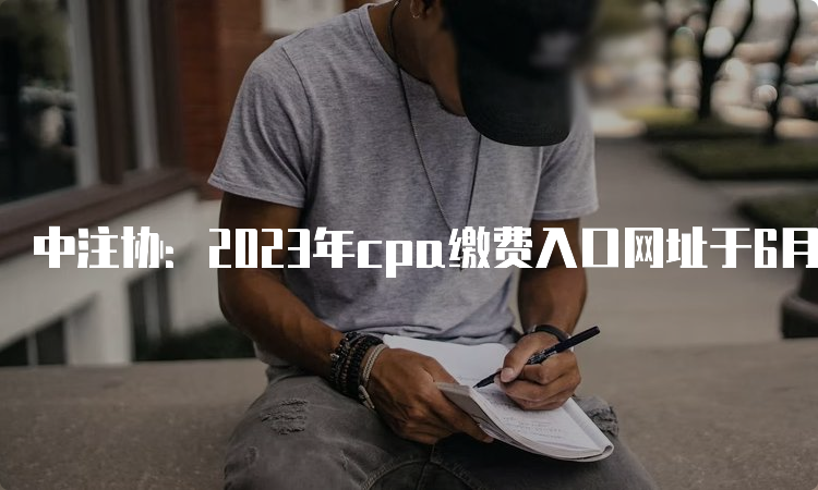 中注协：2023年cpa缴费入口网址于6月30日晚8点关闭