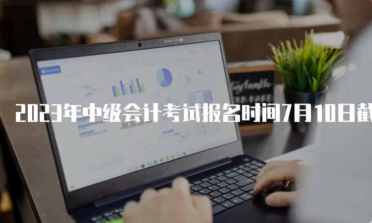 2023年中级会计考试报名时间7月10日截止