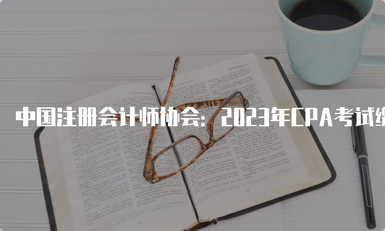 中国注册会计师协会：2023年CPA考试缴费入口于6月30日20:00关闭