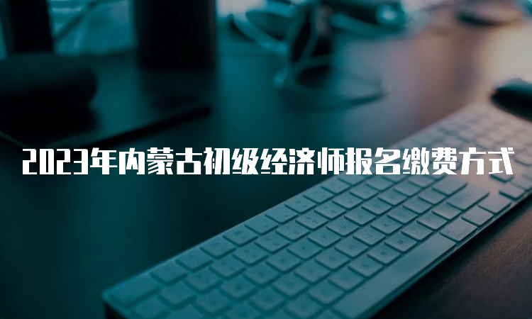 2023年内蒙古初级经济师报名缴费方式