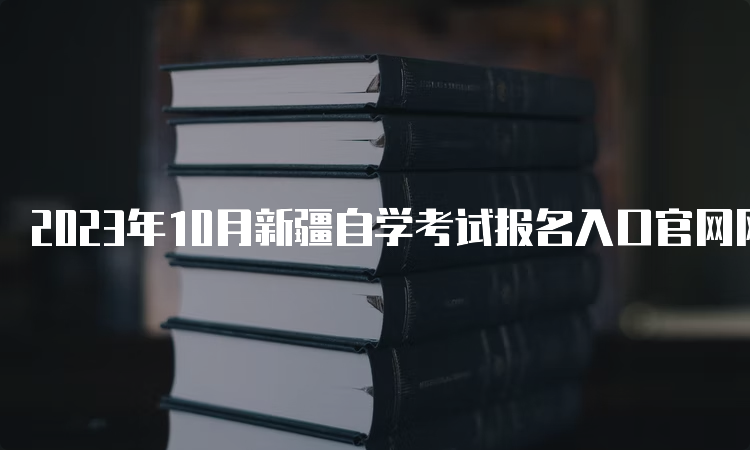 2023年10月新疆自学考试报名入口官网网址是什么呢