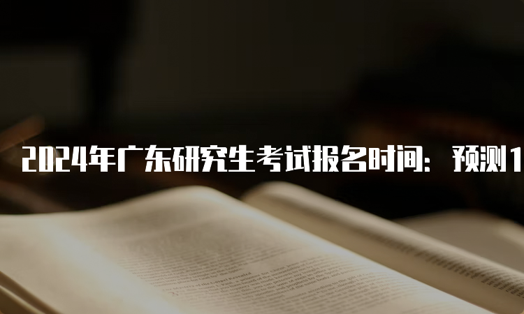 2024年广东研究生考试报名时间：预测10月5日开始