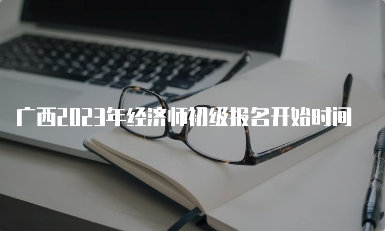 广西2023年经济师初级报名开始时间