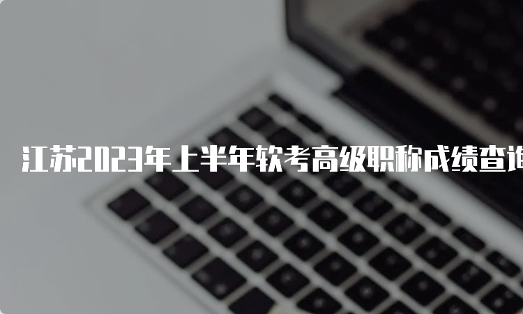 江苏2023年上半年软考高级职称成绩查询时间：预计在7月份