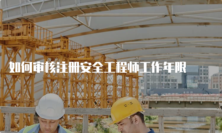 如何审核注册安全工程师工作年限