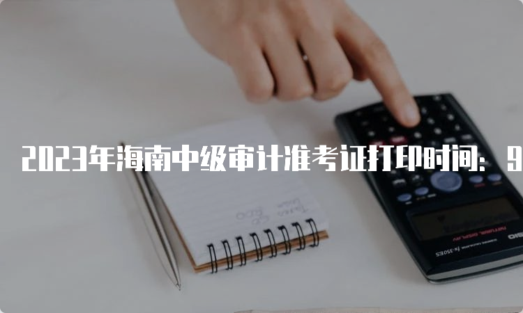 2023年海南中级审计准考证打印时间：9月18日至24日