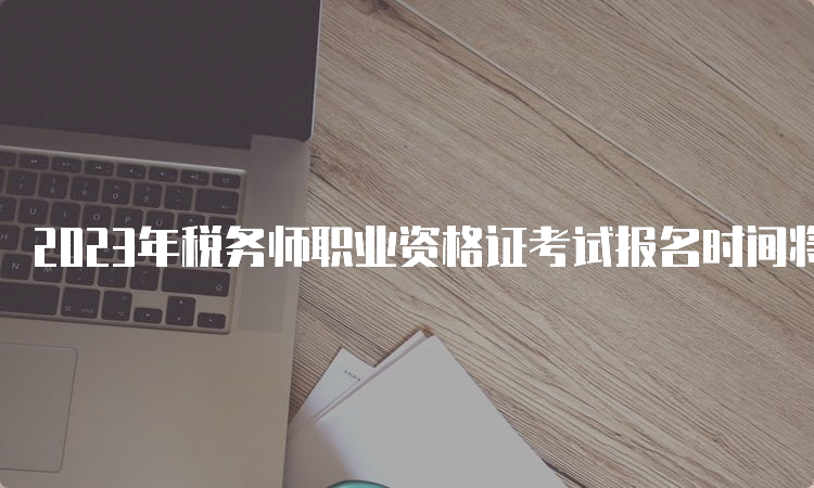 2023年税务师职业资格证考试报名时间将于7月10日截止