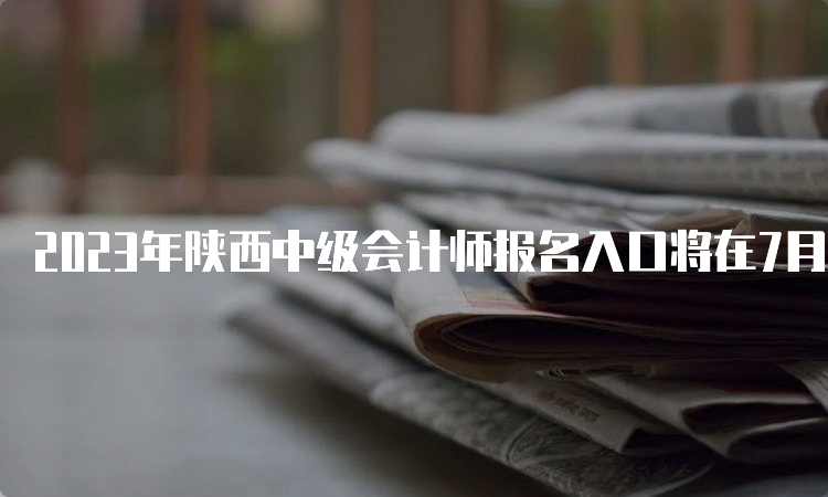 2023年陕西中级会计师报名入口将在7月9日12时关闭