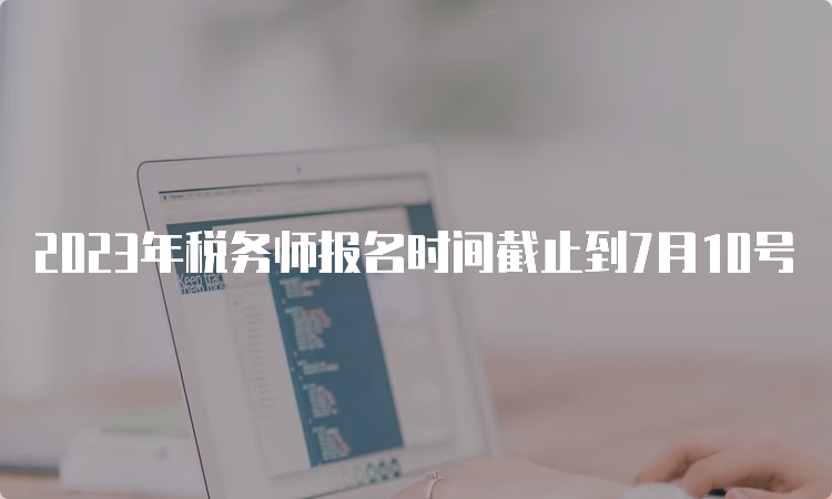 2023年税务师报名时间截止到7月10号