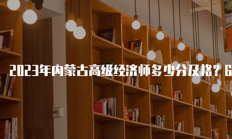 2023年内蒙古高级经济师多少分及格？60分