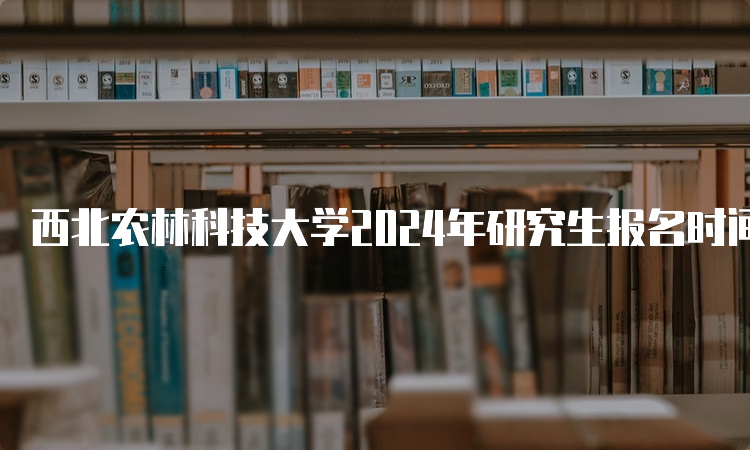 西北农林科技大学2024年研究生报名时间预估为2023年10月5日-10月25日