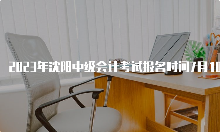 2023年沈阳中级会计考试报名时间7月10日12:00截止