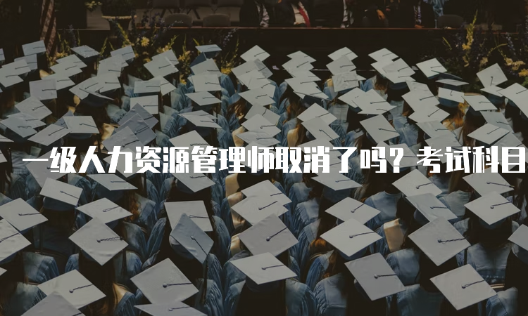 一级人力资源管理师取消了吗？考试科目、形式、内容等详细解析