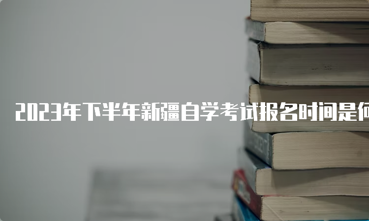 2023年下半年新疆自学考试报名时间是何时呢