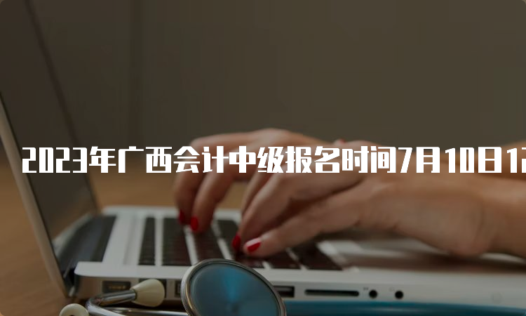 2023年广西会计中级报名时间7月10日12:00结束