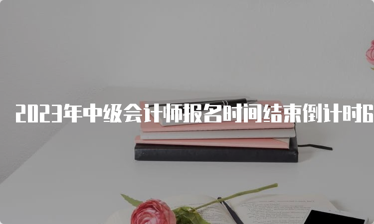 2023年中级会计师报名时间结束倒计时6天