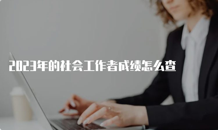 2023年的社会工作者成绩怎么查