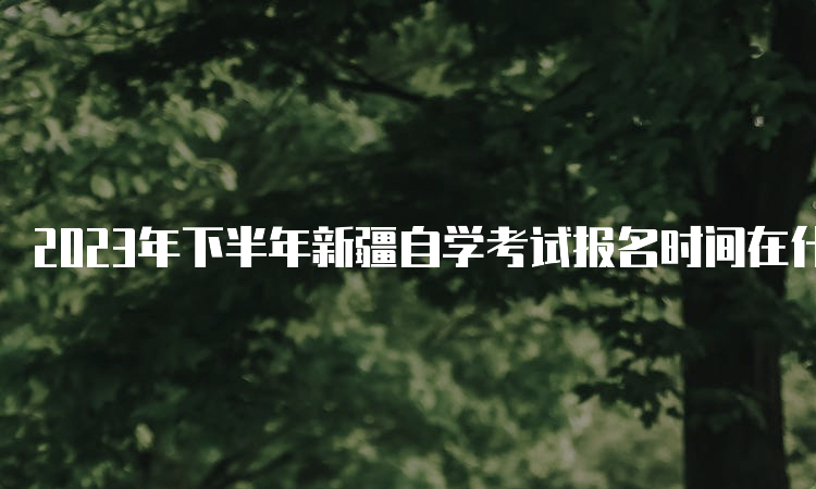 2023年下半年新疆自学考试报名时间在什么时候？7月24日至28日