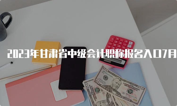 2023年甘肃省中级会计职称报名入口7月10日12:00关闭