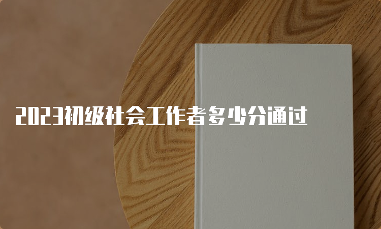 2023初级社会工作者多少分通过