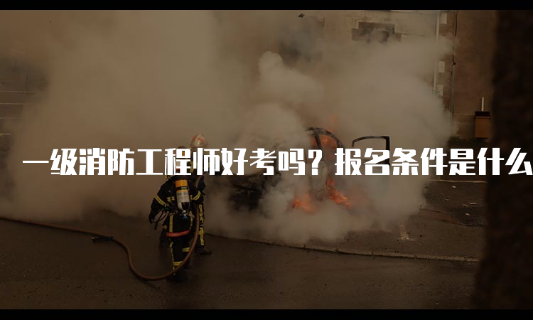 一级消防工程师好考吗？报名条件是什么？