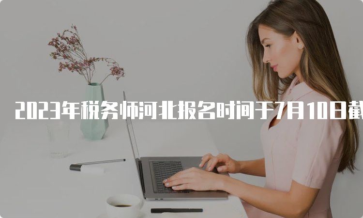 2023年税务师河北报名时间于7月10日截止