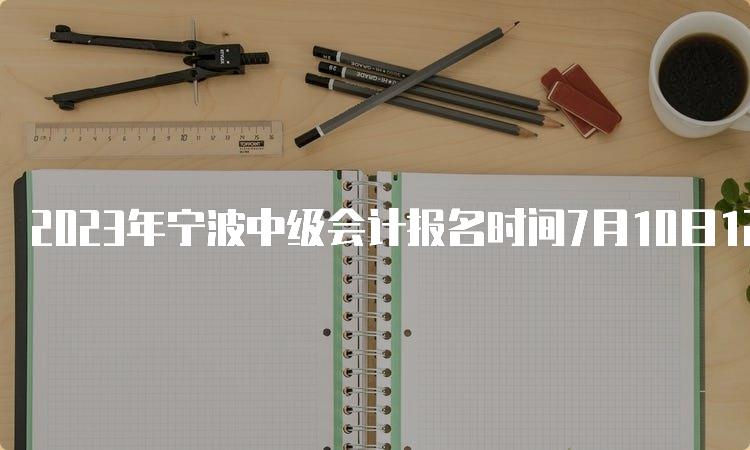 2023年宁波中级会计报名时间7月10日12:00截止，缴费7月10日18：00截止