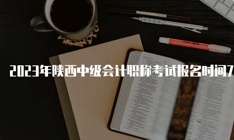 2023年陕西中级会计职称考试报名时间7月9日至12：00截止