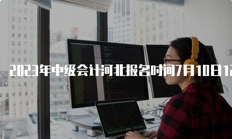 2023年中级会计河北报名时间7月10日12:00截止