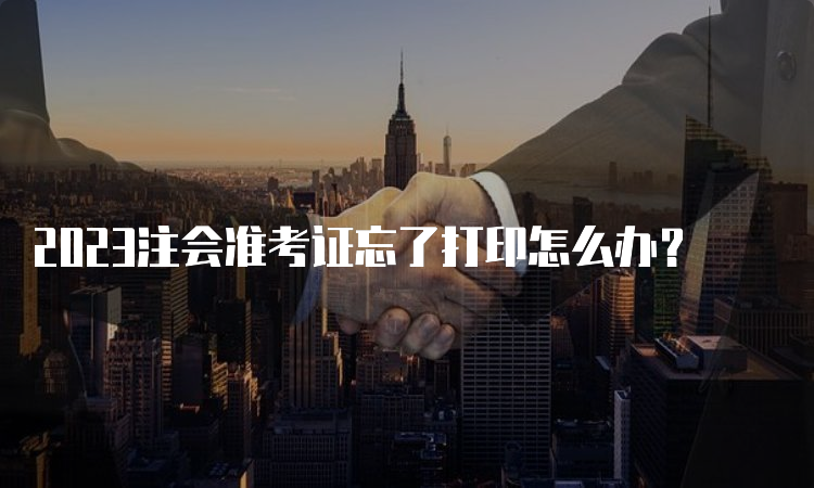 2023注会准考证忘了打印怎么办？