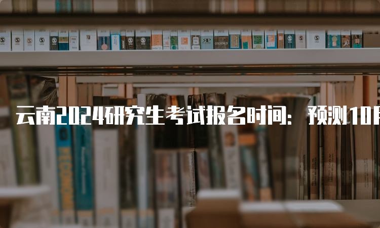 云南2024研究生考试报名时间：预测10月5日开始